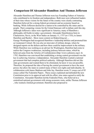 Comparison Of Alexander Hamilton And Thomas Jefferson
Alexander Hamilton and Thomas Jefferson were key Founding Fathers of America
who contributed to its freedom and independence. Both men were influential leaders
of their time whose visions for the future of the country were clearly contrasting.
Hamilton believed for a strong federal government and an economy based on
banking. While Jefferson desired for a nation to be controlled by the states and its
people. Their competing visions for the United Statesare still in debate until this day.
Although Jefferson s ideas were significant to America, many of Hamilton s
philosophy still holds in today s government. Alexander Hamiltonwas born in
Charlestown, Nevis, in the West Indies on January 11, 1757 (or 1755), to James
Hamilton and Rachel... Show more content on Helpwriting.net ...
George Washington had recognized Hamilton s leadership abilities and promoted him
as Lieutenant Colonel. He was also an innovator of military design, where he
designed reports on the defects and how there could be improvement in the military.
While Hamilton was working as an adviser for Washington, Hamilton had come to
realize the Congress weaknesses, including jealousy between states, which he
believed came from the Articles of Confederation (http://www.ushistory.org/). In
1782, Hamilton was convinced that establishing a strong central government was the
key to achieving America s independence. Alexander Hamilton wanted a national
government that had complete political authority. Although Hamilton did not like
state governments and wanted them to be eliminated, he knew it was not possible.
Therefore, he proposed the idea of having the central government to have the most
power, but allow the states to control many of their own rights and individuality. In
collaboration with James Madison and John Jay, Hamilton wrote 51 essays out of 85
essays called The Federalist Papers . These essays explained and defended the new
Constitution prior to its approval and with his effort, nine states agreed to ratify the
Constitution. Alexander Hamilton led the Federalist Party, who believed in a
centralized national government with strong economic roots, unlike Thomas Jefferson
, who wanted a limited government. Hamilton also proposed to
 