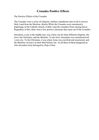 Crusades Positive Effects
The Positive Effects of the Crusades
The Crusades were a series of religious, military expeditions nine in all to recover
Holy Land from the Muslims. (Karls) While the Crusades were considered a
pilgrimage to the Catholic church, it didn t stop the crusaders from causing havoc.
Regardless of this, there were a few positive outcomes that came out of the Crusades.
Jerusalem, a city in the middle east, was a holy city for three different religions: the
Jews, the Christians, and the Muslims. To the Jews, Jerusalem was considered God
s own city. To the Christians, it was where Jesus was crucified and resurrected, and
the Muslims viewed it as their third holiest city. As all three of them disagreed on
who Jerusalem truly belonged to, Pope Urban
 
