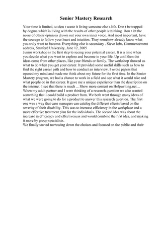 Senior Mastery Research
Your time is limited, so don t waste it living someone else s life. Don t be trapped
by dogma which is living with the results of other people s thinking. Don t let the
noise of others opinions drown out your own inner voice. And most important, have
the courage to follow your heart and intuition. They somehow already know what
you truly want to become. Everything else is secondary . Steve Jobs, Commencement
address, Stanford University, June 12, 2005
Junior workshop is the first step to seeing your potential career. It is a time when
you decide what you want to explore and become in your life. Up until then the
ideas come from other places, like your friends or family. The workshop showed us
what to do when you get your career. It provided some useful skills such as how to
find the right career path and how to conduct an interview. I wrote papers that
opened my mind and made me think about my future for the first time. In the Senior
Mastery program, we had a chance to work in a field and see what it would take and
what people do in that career. It gave me a unique experience than the description on
the internet. I see that there is much ... Show more content on Helpwriting.net ...
When my adult partner and I were thinking of a research question we also wanted
something that I could build a product from. We both went through many ideas of
what we were going to do for a product to answer this research question. The first
one was a way that case managers can catalog the different clients based on the
severity of their disability. This was to increase efficiency in the workplace and a
more effective treatment plan for the individuals. The second idea was about the
increase in efficiency and effectiveness and would combine the first idea, and making
it more by group specialists.
We finally started narrowing down the choices and focused on the public and their
 