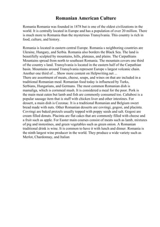 Romanian American Culture
Romania Romania was founded in 1878 but is one of the oldest civilizations in the
world. It is centrally located in Europe and has a population of over 20 million. There
is much more to Romania than the mysterious Transylvania. This country is rich in
food, culture, and history.
Romania is located in eastern central Europe. Romania s neighboring countries are
Ukraine, Hungary, and Serbia. Romania also borders the Black Sea. The land is
beautifully sculpted by mountains, hills, plateaus, and plains. The Carpathians
Mountains spread from north to southeast Romania. The mountain covers one third
of the country s land. Transylvania is located in the eastern half of the Carpathian
basin. Mountains around Transylvania represent Europe s largest volcanic chain.
Another one third of ... Show more content on Helpwriting.net ...
There are assortment of meats, cheese, soups, and wines on that are included in a
traditional Romanian meal. Romanian food today is influenced by Turks,
Serbians, Hungarians, and Germans. The most common Romanian dish is
mamaliga, which is cornmeal mush. It is considered a meal for the poor. Pork is
the main meat eaten but lamb and fish are commonly consumed too. Caltabosi is a
popular sausage item that is stuff with chicken liver and other intestines. For
dessert, a main dish is Cozonac. It is a traditional Romanian and Belgium sweet
bread made with nuts. Other Romanian desserts are covringi, gogosi, and placinta.
Covringi are baked pretzels usually topped with poppy seeds and salt. Gogosi are
cream filled donuts. Placinta are flat cakes that are commonly filled with cheese and
a fruit such as apple. For Easter main courses consist of meats such as lamb, mixtures
of pig and instestines, and green vegetables such as green onion. A Romanian
traditional drink is wine. It is common to have it with lunch and dinner. Romania is
the ninth largest wine producer in the world. They produce a wide variety such as
Merlot, Chardonnay, and Italian
 