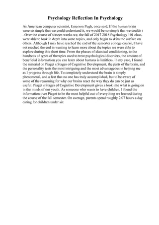 Psychology Reflection In Psychology
As American computer scientist, Emerson Pugh, once said, If the human brain
were so simple that we could understand it, we would be so simple that we couldn t
. Over the course of sixteen weeks we, the fall of 2017 2018 Psychology 101 class,
were able to look in depth into some topics, and only begin to skim the surface on
others. Although I may have reached the end of the semester college course, I have
not reached the end in wanting to learn more about the topics we were able to
explore during this short time. From the phases of classical conditioning, to the
hundreds of types of therapies used to treat psychological disorders, the amount of
beneficial information you can learn about humans is limitless. In my case, I found
the material on Piaget s Stages of Cognitive Development, the parts of the brain, and
the personality tests the most intriguing and the most advantageous in helping me
as I progress through life. To completely understand the brain is simply
phenomenal, and a feat that no one has truly accomplished, but to be aware of
some of the reasoning for why our brains react the way they do can be just as
useful. Piaget s Stages of Cognitive Development gives a look into what is going on
in the minds of our youth. As someone who wants to have children, I found the
information over Piaget to be the most helpful out of everything we learned during
the course of the fall semester. On average, parents spend roughly 2.07 hours a day
caring for children under six
 