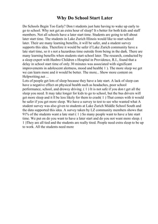 Why Do School Start Later
Do Schools Begin Too Early? Don t students just hate having to wake up early to
go to school. Why not get an extra hour of sleep? It s better for both kids and staff
members. Not all schools have a later start time. Students are going to tell about
later start time. The students in Lake Zurich Illinois would like to start school
later. Their are many learning benefits, it will be safer, and a student survey
supports this idea. Therefore it would be safer if Lake Zurich community have a
late start time, so it s not a hazardous time outside from being in the dark. There are
many learning benefits when students start school later. The research, conducted by
a sleep expert with Hasbro Children s Hospital in Providence, R.I., found that a
delay in school start time of only 30 minutes was associated with significant
improvements in adolescent alertness, mood and health( 1 ). The more sleep we get
we can learn more and it would be better. The more... Show more content on
Helpwriting.net ...
Lots of people get lots of sleep because they have a late start. A lack of sleep can
have a negative effect on physical health such as headaches, poor school
performance, school, and drowsy driving. ( 1 ) It is not safe if you don t get all the
sleep you need. It may take longer for kids to go to school, but the bus drivers will
get more sleep and it ll be less likely for them to crash( 1 ) That comes with it would
be safer if you get more sleep. We have a survey to test to see who wanted what A
student survey was also given to students at Lake Zurich Middle School South and
the data supported this idea. A survey taken by LZ community members shows that
91% of the students want a late start ( 1 ) So many people want to have a late start
time. We put on do you want to have a later start and do you not want more sleep. (
1 )They are all tied and the students are really tired. People need extra sleep to be up
to work. All the students need more
 