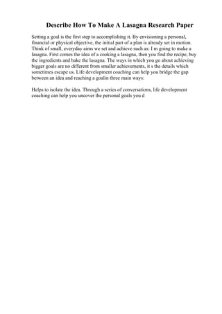 Describe How To Make A Lasagna Research Paper
Setting a goal is the first step to accomplishing it. By envisioning a personal,
financial or physical objective, the initial part of a plan is already set in motion.
Think of small, everyday aims we set and achieve such as: I m going to make a
lasagna. First comes the idea of a cooking a lasagna, then you find the recipe, buy
the ingredients and bake the lasagna. The ways in which you go about achieving
bigger goals are no different from smaller achievements, it s the details which
sometimes escape us. Life development coaching can help you bridge the gap
between an idea and reaching a goalin three main ways:
Helps to isolate the idea. Through a series of conversations, life development
coaching can help you uncover the personal goals you d
 