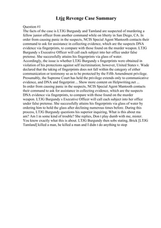 Ltjg Revenge Case Summary
Question #1
The facts of the case is LTJG Burgundy and Tamland are suspected of murdering a
fellow junior officer from another command while on liberty in San Diego, CA. In
order from causing panic in the suspects, NCIS Special Agent Mantooth contacts their
command to ask for assistance in collecting evidence, which are the suspects DNA
evidence via fingerprints, to compare with those found on the murder weapon. LTJG
Burgundy s Executive Officer will call each subject into her office under false
pretense. She successfully attains his fingerprints via glass of water.
Accordingly, the issue is whether LTJG Burgundy s fingerprints were obtained in
violation of his protections against self incrimination; however, United States v. Wade
declared that the taking of fingerprints does not fall within the category of either
communication or testimony so as to be protected by the Fifth Amendment privilege.
Presumably, the Supreme Court has held the privilege extends only to communicative
evidence, and DNA and fingerprint ... Show more content on Helpwriting.net ...
In order from causing panic in the suspects, NCIS Special Agent Mantooth contacts
their command to ask for assistance in collecting evidence, which are the suspects
DNA evidence via fingerprints, to compare with those found on the murder
weapon. LTJG Burgundy s Executive Officer will call each subject into her office
under false pretense. She successfully attains his fingerprints via glass of water by
ordering him to hold the glass after declining numerous times before. During this
process, LTJG Burgundy questions his superior inquiring, What is this about ma
am? Am I in some kind of trouble? She replies, Don t play dumb with me, mister.
You know exactly what this is about. LTJG Burgundy then sobs stating, Brick [LTJG
Tamland] killed a man, he killed a man and I didn t do anything to stop
 