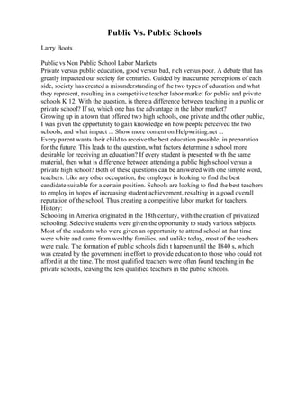 Public Vs. Public Schools
Larry Boots
Public vs Non Public School Labor Markets
Private versus public education, good versus bad, rich versus poor. A debate that has
greatly impacted our society for centuries. Guided by inaccurate perceptions of each
side, society has created a misunderstanding of the two types of education and what
they represent, resulting in a competitive teacher labor market for public and private
schools K 12. With the question, is there a difference between teaching in a public or
private school? If so, which one has the advantage in the labor market?
Growing up in a town that offered two high schools, one private and the other public,
I was given the opportunity to gain knowledge on how people perceived the two
schools, and what impact ... Show more content on Helpwriting.net ...
Every parent wants their child to receive the best education possible, in preparation
for the future. This leads to the question, what factors determine a school more
desirable for receiving an education? If every student is presented with the same
material, then what is difference between attending a public high school versus a
private high school? Both of these questions can be answered with one simple word,
teachers. Like any other occupation, the employer is looking to find the best
candidate suitable for a certain position. Schools are looking to find the best teachers
to employ in hopes of increasing student achievement, resulting in a good overall
reputation of the school. Thus creating a competitive labor market for teachers.
History:
Schooling in America originated in the 18th century, with the creation of privatized
schooling. Selective students were given the opportunity to study various subjects.
Most of the students who were given an opportunity to attend school at that time
were white and came from wealthy families, and unlike today, most of the teachers
were male. The formation of public schools didn t happen until the 1840 s, which
was created by the government in effort to provide education to those who could not
afford it at the time. The most qualified teachers were often found teaching in the
private schools, leaving the less qualified teachers in the public schools.
 