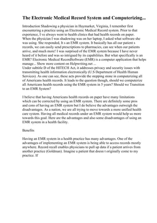 The Electronic Medical Record System and Computerizing...
Introduction Shadowing a physician in Haymarket, Virginia, I remember first
encountering a practice using an Electronic Medical Record system. Prior to that
experience, I ve always went to health clinics that had health records on paper.
When the physician I was shadowing was on her laptop, I asked what software she
was using. She responded, It s an EMR system. It basically has all our patient s
records, we can easily send prescriptions to pharmacies, can see when our patients
arrive, and much more! I was surprised of the EMR system because I have never
heard of it before and was so intrigued by its capabilities. But what specifically is an
EMR? Electronic Medical RecordSoftware (EMR) is a computer application that helps
manage... Show more content on Helpwriting.net ...
Under subtitle D of the HITECH Act, it addresses privacy and security issues with
transmitting health information electronically (U.S Department of Health Human
Services). As one can see, these acts provide the stepping stone in computerizing all
of Americans health records. It leads to the question though, should we computerize
all Americans health records using the EMR system in 5 years? Should we Transition
to an EMR System?
I believe that having Americans health records on paper have many limitations
which can be corrected by using an EMR system. There are definitely some pros
and cons of having an EMR system but I do believe the advantages outweigh the
disadvantages. As a nation, we are all trying to move towards a more unified health
care system. Having all medical records under an EMR system would help us more
towards this goal. Here are the advantages and also some disadvantages of using an
EMR system in a health facility.
Benefits
Having an EMR system in a health practice has many advantages. One of the
advantages of implementing an EMR system is being able to access records mostly
anywhere. Record recall enables physicians to pull up data if a patient arrives from
another practice (Goldman). Imagine a patient that doesn t originally come to my
practice. If
 