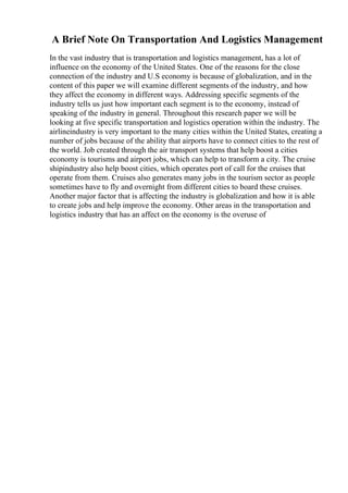 A Brief Note On Transportation And Logistics Management
In the vast industry that is transportation and logistics management, has a lot of
influence on the economy of the United States. One of the reasons for the close
connection of the industry and U.S economy is because of globalization, and in the
content of this paper we will examine different segments of the industry, and how
they affect the economy in different ways. Addressing specific segments of the
industry tells us just how important each segment is to the economy, instead of
speaking of the industry in general. Throughout this research paper we will be
looking at five specific transportation and logistics operation within the industry. The
airlineindustry is very important to the many cities within the United States, creating a
number of jobs because of the ability that airports have to connect cities to the rest of
the world. Job created through the air transport systems that help boost a cities
economy is tourisms and airport jobs, which can help to transform a city. The cruise
shipindustry also help boost cities, which operates port of call for the cruises that
operate from them. Cruises also generates many jobs in the tourism sector as people
sometimes have to fly and overnight from different cities to board these cruises.
Another major factor that is affecting the industry is globalization and how it is able
to create jobs and help improve the economy. Other areas in the transportation and
logistics industry that has an affect on the economy is the overuse of
 
