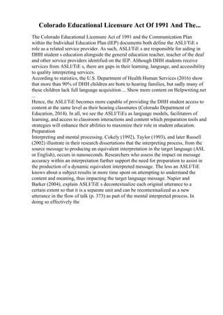 Colorado Educational Licensure Act Of 1991 And The...
The Colorado Educational Licensure Act of 1991 and the Communication Plan
within the Individual Education Plan (IEP) documents both define the ASLI/TiE s
role as a related service provider. As such, ASLI/TiE s are responsible for aiding in
DHH student s education alongside the general education teacher, teacher of the deaf
and other service providers identified on the IEP. Although DHH students receive
services from ASLI/TiE s, there are gaps in their learning, language, and accessibility
to quality interpreting services.
According to statistics, the U.S. Department of Health Human Services (2016) show
that more than 90% of DHH children are born to hearing families, but sadly many of
these children lack full language acquisition ... Show more content on Helpwriting.net
...
Hence, the ASLI/TiE becomes more capable of providing the DHH student access to
content at the same level as their hearing classmates (Colorado Department of
Education, 2014). In all, we see the ASLI/TiEs as language models, facilitators of
learning, and access to classroom interactions and content which preparation tools and
strategies will enhance their abilities to maximize their role in student education.
Preparation
Interpreting and mental processing. Cokely (1992), Taylor (1993), and later Russell
(2002) illustrate in their research dissertations that the interpreting process, from the
source message to producing an equivalent interpretation in the target language (ASL
or English), occurs in nanoseconds. Researchers who assess the impact on message
accuracy within an interpretation further support the need for preparation to assist in
the production of a dynamic equivalent interpreted message. The less an ASLI/TiE
knows about a subject results in more time spent on attempting to understand the
content and meaning, thus impacting the target language message. Napier and
Barker (2004), explain ASLI/TiE s decontextualize each original utterance to a
certain extent so that it is a separate unit and can be recontextualized as a new
utterance in the flow of talk (p. 373) as part of the mental interpreted process. In
doing so effectively the
 