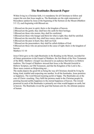 The Beatitudes Research Paper
Within living in a Christian faith, it is mandatory for all Christians to follow and
respect the acts that Jesus taught us. The Beatitudes are the eight statements of
blessedness spoken by Jesus at the beginning of the Sermon on the Mount (Matthew
5:3 12), each beginning with Blessed are.
1.Blessed are the poor in spirit; theirs is the kingdom of heaven.
2.Blessed are the gentle; they shall have the earth for their heritage.
3.Blessed are those who mourn; they shall be comforted.
4.Blessed are those who hunger and thirst for what is right; they shall be satisfied.
5.Blessed are the merciful; they shall have mercy shown to them.
6.Blessed are the pure in heart; they shall see God.
7.Blessed are the peacemakers; they shall be called children of God.
8.Blessed are those who are persecuted in the cause of right; theirs is the kingdom of
heaven.
Matthew 5:3 10
Jesus Christ gave us the eight Beatitudes in the Reading on the Mount, recorded for
all future generations in the Gospel of Matthew, the first Book of the New Testament
of the Bible. Matthew s Gospel was directed to an audience that believe in Hebrew
tradition. The Gospel of Matthew stressed that Jesus is the Messiah foretold in
Hebrew Scripture, our Old Testament, and that the Kingdom of the Lord is the ...
Show more content on Helpwriting.net ...
The media depicts the good life as being the way all Christians should be living by
being, kind, truthful and respecting one another. In all the beatitudes, Jesus promises
us happiness. The word blessed meaning joyful or happy. The Beatitudes are at the
core of Christ s teaching. They fulfil the promise made to the Christian people by
pointing beyond earthly happiness to the eternal happiness of heaven. The reward
promised in each of the Beatitudes is primarily not what would happen on earth, but
in heaven. The Beatitudes reveal the goal that humans aim for, the ultimate purpose
of human
 