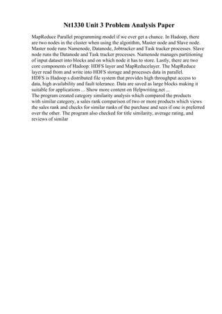 Nt1330 Unit 3 Problem Analysis Paper
MapReduce Parallel programming model if we ever get a chance. In Hadoop, there
are two nodes in the cluster when using the algorithm, Master node and Slave node.
Master node runs Namenode, Datanode, Jobtracker and Task tracker processes. Slave
node runs the Datanode and Task tracker processes. Namenode manages partitioning
of input dataset into blocks and on which node it has to store. Lastly, there are two
core components of Hadoop: HDFS layer and MapReducelayer. The MapReduce
layer read from and write into HDFS storage and processes data in parallel.
HDFS is Hadoop s distributed file system that provides high throughput access to
data, high availability and fault tolerance. Data are saved as large blocks making it
suitable for applications ... Show more content on Helpwriting.net ...
The program created category similarity analysis which compared the products
with similar category, a sales rank comparison of two or more products which views
the sales rank and checks for similar ranks of the purchase and sees if one is preferred
over the other. The program also checked for title similarity, average rating, and
reviews of similar
 