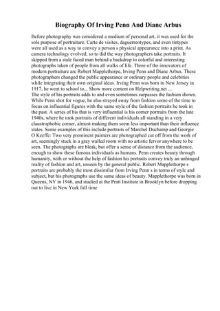 Biography Of Irving Penn And Diane Arbus
Before photography was considered a medium of personal art, it was used for the
sole purpose of portraiture. Carte de visites, daguerreotypes, and even tintypes
were all used as a way to convey a person s physical appearance into a print. As
camera technology evolved, so to did the way photographers take portraits. It
skipped from a stale faced man behind a backdrop to colorful and interesting
photographs taken of people from all walks of life. Three of the innovators of
modern portraiture are Robert Mapplethorpe, Irving Penn and Diane Arbus. These
photographers changed the public appearance or ordinary people and celebities
while integrating their own original ideas. Irving Penn was born in New Jersey in
1917, he went to school to... Show more content on Helpwriting.net ...
The style of his portraits adds to and even sometimes surpasses the fashion shown.
While Penn shot for vogue, he also strayed away from fashion some of the time to
focus on influential figures with the same style of the fashion portraits he took in
the past. A series of his that is very influential is his corner portraits from the late
1940s, where he took portraits of different individuals all standing in a very
claustrophobic corner, almost making them seem less important than their influence
states. Some examples of this include portraits of Marchel Duchamp and Georgie
O Keeffe: Two very prominent painters are photographed cut off from the work of
art, seemingly stuck in a gray walled room with no artistic fervor anywhere to be
seen. The photographs are bleak, but offer a sense of distance from the audience,
enough to show these famous individuals as humans. Penn creates beauty through
humanity, with or without the help of fashion his portraits convey truly an unhinged
reality of fashion and art, unseen by the general public. Robert Mapplethorpe s
portraits are probably the most dissimilar from Irving Penn s in terms of style and
subject, but his photographs use the same ideas of beauty. Mapplethorpe was born in
Queens, NY in 1946, and studied at the Pratt Institute in Brooklyn before dropping
out to live in New York full time
 