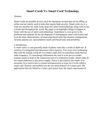 Smart Cards Vs. Smart Card Technology
Abstract
Smart Cards are portable devices used for operations on data that can be offline or
online and are mainly used in tasks that require high security. Smart cards are in a
wide use and thus my study looks deep into smart card technology along with its use
in India and throughout the world. My paper even highlights things to happen in
future with the use of smart card technology. Importance is even given to the
problems and methods for the development of multipurpose smart card system and
even the main characteristics of smart chip based cards like memory management,
security purpose use, open platform smart card based tasks and portability.
1 Introduction
A smart card is a card generally made of plastic same like a credit or debit one .It
consists of a integrated microprocessor and a memory. Two ways of it exchanging
data with the outside world are via contact cards and via contactless cards that use
radio frequency. To interchange information the card is to be put in a reader
(contact cards) or kept in the connection area of a contactless reader. Smart cards do
not require batteries or any power supply .Power is provided by the reader. It is
necessary for a card to have a certain microprocessor or logic for it to be called a
smart card. Security and mobility are the two main features of a smart card. The
applications that are linked to a smart card system have the major requirement of
 