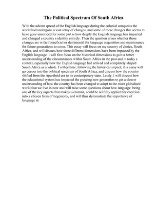 The Political Spectrum Of South Africa
With the advent spread of the English language during the colonial conquests the
world had undergone a vast array of changes, and some of these changes that seems to
have gone unnoticed for some part is how deeply the English language has impacted
and changed a country s identity entirely. Then the question arises whether those
changes are in fact beneficial or detrimental for language acquisition and maintenance
for future generations to come. This essay will focus on my country of choice, South
Africa, and will discuss how three different dimensions have been impacted by the
English language. I will first focus on the historical dimensions to gain a better
understanding of the circumstances within South Africa in the past and in today s
context, especially how the English language had arrived and completely shaped
South Africa as a whole. Furthermore, following the historical impact, this essay will
go deeper into the political spectrum of South Africa, and discuss how the country
shifted from the Apartheid era to its contemporary state. Lastly, I will discuss how
the educational system has impacted the growing new generation to get a clearer
understanding of how the country has been changed to adapt to the more globalised
world that we live in now and will raise some questions about how language, being
one of the key aspects that makes us human, could be wilfully applied for coercion
into a chosen form of hegemony, and will thus demonstrate the importance of
language in
 