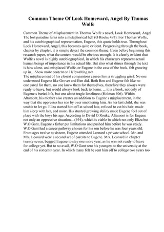 Common Theme Of Look Homeward, Angel By Thomas
Wolfe
Common Theme of Misplacement in Thomas Wolfe s novel, Look Homeward, Angel
The lost paradise turns into a metaphorical hell (O Rouke 493). For Thomas Wolfe,
and his autobiographical representation, Eugene, this quote holds true. Throughout
Look Homeward, Angel, this becomes quite evident. Progressing through the book,
chapter by chapter, it is simple detect the common theme. Even before beginning this
research paper, what the content would be obvious enough. It is clearly evident that
Wolfe s novel is highly autobiographical, in which his characters represent actual
human beings of importance in his actual life. But also what shines through the text
is how alone, and misplaced Wolfe, or Eugene in the case of the book, felt growing
up in... Show more content on Helpwriting.net ...
The misplacement of his closest companions causes him a struggling grief. No one
understood Eugene like Grover and Ben did. Both Ben and Eugene felt like no
one cared for them, no one knew them for themselves, therefore they always were
ready to leave, but would always look back to home. ... it is a book, not only of
Eugene s buried life, but one about tragic loneliness (Holman 406). Within
Altamont, his mother also creates an addition to Eugene s misplacement, in the
way that she oppresses her son by over smothering him. As her last child, she was
unable to let go. Eliza started him off at school late, refused to cut his hair, made
him sleep with her, and more. His stunted growing ability made Eugene feel out of
place with the boys his age. According to David O Rouke, Altamont is for Eugene
not only an oppressive situation... (494), which is viable in which not only Eliza but
W.O Gant, Eugene s father put limitations and pushed him before he was ready.
W.O Gant had a career pathway chosen for his son before he was four years old.
From ages twelve to sixteen, Eugene attended Leonard s private school. Mr. and
Mrs. Leonard were a second set of parents to Eugene. Mrs. Leonard in chapter
twenty seven, begged Eugene to stay one more year, as he was not ready to leave
for college yet. But to no avail, W.O Gant sent his youngest to the university at the
end of his sixteenth year. In which many felt he sent him off to college two years too
 