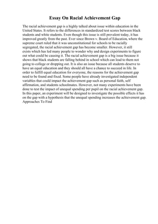 Essay On Racial Achievement Gap
The racial achievement gap is a highly talked about issue within education in the
United States. It refers to the differences in standardized test scores between black
students and white students. Even though this issue is still prevalent today, it has
improved greatly from the past. Ever since Brown v. Board of Education, where the
supreme court ruled that it was unconstitutional for schools to be racially
segregated, the racial achievement gap has become smaller. However, it still
exists which has led many people to wonder why and design experiments to figure
out what could be causing it. The racial achievement gap is a big issue because it
shows that black students are falling behind in school which can lead to them not
going to college or dropping out. It is also an issue because all students deserve to
have an equal education and they should all have a chance to succeed in life. In
order to fulfill equal education for everyone, the reasons for the achievement gap
need to be found and fixed. Some people have already investigated independent
variables that could impact the achievement gap such as personal faith, self
affirmation, and students schoolmates. However, not many experiments have been
done to test the impact of unequal spending per pupil on the racial achievement gap.
In this paper, an experiment will be designed to investigate the possible effects it has
on the gap with a hypothesis that the unequal spending increases the achievement gap.
Approaches To Find
 