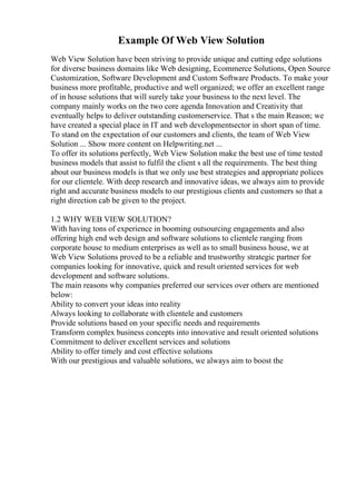 Example Of Web View Solution
Web View Solution have been striving to provide unique and cutting edge solutions
for diverse business domains like Web designing, Ecommerce Solutions, Open Source
Customization, Software Development and Custom Software Products. To make your
business more profitable, productive and well organized; we offer an excellent range
of in house solutions that will surely take your business to the next level. The
company mainly works on the two core agenda Innovation and Creativity that
eventually helps to deliver outstanding customerservice. That s the main Reason; we
have created a special place in IT and web developmentsector in short span of time.
To stand on the expectation of our customers and clients, the team of Web View
Solution ... Show more content on Helpwriting.net ...
To offer its solutions perfectly, Web View Solution make the best use of time tested
business models that assist to fulfil the client s all the requirements. The best thing
about our business models is that we only use best strategies and appropriate polices
for our clientele. With deep research and innovative ideas, we always aim to provide
right and accurate business models to our prestigious clients and customers so that a
right direction cab be given to the project.
1.2 WHY WEB VIEW SOLUTION?
With having tons of experience in booming outsourcing engagements and also
offering high end web design and software solutions to clientele ranging from
corporate house to medium enterprises as well as to small business house, we at
Web View Solutions proved to be a reliable and trustworthy strategic partner for
companies looking for innovative, quick and result oriented services for web
development and software solutions.
The main reasons why companies preferred our services over others are mentioned
below:
Ability to convert your ideas into reality
Always looking to collaborate with clientele and customers
Provide solutions based on your specific needs and requirements
Transform complex business concepts into innovative and result oriented solutions
Commitment to deliver excellent services and solutions
Ability to offer timely and cost effective solutions
With our prestigious and valuable solutions, we always aim to boost the
 