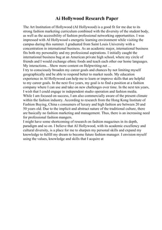 Ai Hollywood Research Paper
The Art Institution of Hollywood (AI Hollywood) is a good fit for me due to its
strong fashion marketing curriculum combined with the diversity of the student body,
as well as the accessibility of fashion professional networking opportunities. I was
impressed with AI Hollywood s energetic learning environment while visiting the
campus during this summer. I graduated from Saint Louis University with a
concentration in international business. As an academic major, international business
fits both my personality and my professional aspirations. I initially caught the
international business bug at an American private high school, where my circle of
friends and I would exchange ethnic foods and teach each other our home languages.
My interactions... Show more content on Helpwriting.net ...
I try to consciously broaden my career goals and chances by not limiting myself
geographically and be able to respond better to market needs. My education
experience in AI Hollywood can help me to learn or improve skills that are helpful
to my career goals. In the next five years, my goal is to find a position at a fashion
company where I can use and take on new challenges over time. In the next ten years,
I wish that I could engage in independent studio operation and fashion media.
While I am focused on success, I am also commercially aware of the present climate
within the fashion industry. According to research from the Hong Kong Institute of
Fashion Buying, China s consumers of luxury and high fashion are between 20 and
50 years old. Due to the implicit and abstract nature of the traditional culture, there
are basically no fashion marketing and management. Thus, there is an increasing need
for professional fashion mangers.
I might have some shortcoming of research on fashion magazines in its depth,
paradigm and so on. I believe that AI Hollywood, with its academic excellency and
cultural diversity, is a place for me to sharpen my personal skills and expand my
knowledge to fulfill my dream to become future fashion manager. I envision myself
using the values, knowledge and skills that I acquire at
 