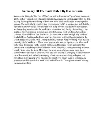 Summary Of The End Of Men By Hanna Rosin
Women are Rising In The End of Men?, an article featured in The Atlantic in summer
2010, author Hanna Rosin illustrates the drastic, ascending shifts perceived in modern
society. Rosin poises the theory of how men were traditionally seen as the superior
gender. The author believes there is a contractionary shift in genderroles and that the
new era is [B]etter suited to women (Rosin 304). Recent studies show that women
are becoming prominent in the workforce, education, and family. Accordingly, she
explains how women are miraculously able to balance work while nurturing their
children. Rosin believes that this occurs because men are not biologically made to
tend children. Additionally, Rosin analyses how men lost 8 million jobs during the
Great Recession (Rosin 306). During that time, women were becoming what made a
majority of the workforce. There were increases in women s presence in what used
to be male dominated fields: school, politics, and business. Rosin questions this
drastic shift concerning women and men s roles in society, stating how they are now
equally competing for jobs. Moreover, the way women behave now show their
commendable abilities in the workforce and how society is changing as they establish
their dominance and authority everyday. Once, women were frowned upon, but
nowadays, more people favor having girls than boys. Today s era is commending
women with their admirable work ethic and self worth. Throughout most of history,
men dominated the
 