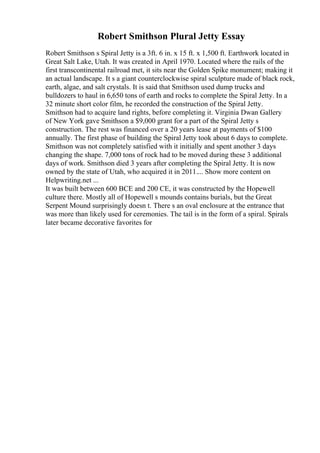 Robert Smithson Plural Jetty Essay
Robert Smithson s Spiral Jetty is a 3ft. 6 in. x 15 ft. x 1,500 ft. Earthwork located in
Great Salt Lake, Utah. It was created in April 1970. Located where the rails of the
first transcontinental railroad met, it sits near the Golden Spike monument; making it
an actual landscape. It s a giant counterclockwise spiral sculpture made of black rock,
earth, algae, and salt crystals. It is said that Smithson used dump trucks and
bulldozers to haul in 6,650 tons of earth and rocks to complete the Spiral Jetty. In a
32 minute short color film, he recorded the construction of the Spiral Jetty.
Smithson had to acquire land rights, before completing it. Virginia Dwan Gallery
of New York gave Smithson a $9,000 grant for a part of the Spiral Jetty s
construction. The rest was financed over a 20 years lease at payments of $100
annually. The first phase of building the Spiral Jetty took about 6 days to complete.
Smithson was not completely satisfied with it initially and spent another 3 days
changing the shape. 7,000 tons of rock had to be moved during these 3 additional
days of work. Smithson died 3 years after completing the Spiral Jetty. It is now
owned by the state of Utah, who acquired it in 2011.... Show more content on
Helpwriting.net ...
It was built between 600 BCE and 200 CE, it was constructed by the Hopewell
culture there. Mostly all of Hopewell s mounds contains burials, but the Great
Serpent Mound surprisingly doesn t. There s an oval enclosure at the entrance that
was more than likely used for ceremonies. The tail is in the form of a spiral. Spirals
later became decorative favorites for
 