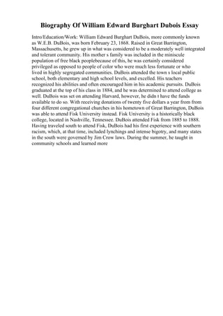Biography Of William Edward Burghart Dubois Essay
Intro/Education/Work: William Edward Burghart DuBois, more commonly known
as W.E.B. DuBois, was born February 23, 1868. Raised in Great Barrington,
Massachusetts, he grew up in what was considered to be a moderately well integrated
and tolerant community. His mother s family was included in the miniscule
population of free black peoplebecause of this, he was certainly considered
privileged as opposed to people of color who were much less fortunate or who
lived in highly segregated communities. DuBois attended the town s local public
school, both elementary and high school levels, and excelled. His teachers
recognized his abilities and often encouraged him in his academic pursuits. DuBois
graduated at the top of his class in 1884, and he was determined to attend college as
well. DuBois was set on attending Harvard, however, he didn t have the funds
available to do so. With receiving donations of twenty five dollars a year from from
four different congregational churches in his hometown of Great Barrington, DuBois
was able to attend Fisk University instead. Fisk University is a historically black
college, located in Nashville, Tennessee. DuBois attended Fisk from 1885 to 1888.
Having traveled south to attend Fisk, DuBois had his first experience with southern
racism, which, at that time, included lynchings and intense bigotry, and many states
in the south were governed by Jim Crow laws. During the summer, he taught in
community schools and learned more
 
