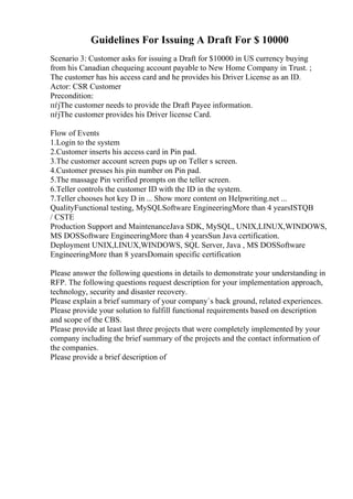 Guidelines For Issuing A Draft For $ 10000
Scenario 3: Customer asks for issuing a Draft for $10000 in US currency buying
from his Canadian chequeing account payable to New Home Company in Trust. ;
The customer has his access card and he provides his Driver License as an ID.
Actor: CSR Customer
Precondition:
пѓјThe customer needs to provide the Draft Payee information.
пѓјThe customer provides his Driver license Card.
Flow of Events
1.Login to the system
2.Customer inserts his access card in Pin pad.
3.The customer account screen pups up on Teller s screen.
4.Customer presses his pin number on Pin pad.
5.The massage Pin verified prompts on the teller screen.
6.Teller controls the customer ID with the ID in the system.
7.Teller chooses hot key D in ... Show more content on Helpwriting.net ...
QualityFunctional testing, MySQLSoftware EngineeringMore than 4 yearsISTQB
/ CSTE
Production Support and MaintenanceJava SDK, MySQL, UNIX,LINUX,WINDOWS,
MS DOSSoftware EngineeringMore than 4 yearsSun Java certification.
Deployment UNIX,LINUX,WINDOWS, SQL Server, Java , MS DOSSoftware
EngineeringMore than 8 yearsDomain specific certification
Please answer the following questions in details to demonstrate your understanding in
RFP. The following questions request description for your implementation approach,
technology, security and disaster recovery.
Please explain a brief summary of your company`s back ground, related experiences.
Please provide your solution to fulfill functional requirements based on description
and scope of the CBS.
Please provide at least last three projects that were completely implemented by your
company including the brief summary of the projects and the contact information of
the companies.
Please provide a brief description of
 