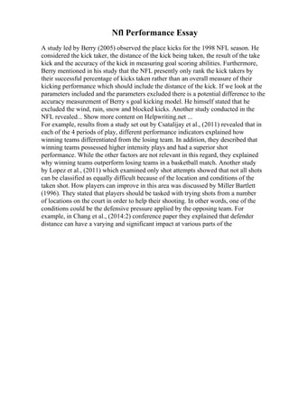 Nfl Performance Essay
A study led by Berry (2005) observed the place kicks for the 1998 NFL season. He
considered the kick taker, the distance of the kick being taken, the result of the take
kick and the accuracy of the kick in measuring goal scoring abilities. Furthermore,
Berry mentioned in his study that the NFL presently only rank the kick takers by
their successful percentage of kicks taken rather than an overall measure of their
kicking performance which should include the distance of the kick. If we look at the
parameters included and the parameters excluded there is a potential difference to the
accuracy measurement of Berry s goal kicking model. He himself stated that he
excluded the wind, rain, snow and blocked kicks. Another study conducted in the
NFL revealed... Show more content on Helpwriting.net ...
For example, results from a study set out by Csatalijay et al., (2011) revealed that in
each of the 4 periods of play, different performance indicators explained how
winning teams differentiated from the losing team. In addition, they described that
winning teams possessed higher intensity plays and had a superior shot
performance. While the other factors are not relevant in this regard, they explained
why winning teams outperform losing teams in a basketball match. Another study
by Lopez et al., (2011) which examined only shot attempts showed that not all shots
can be classified as equally difficult because of the location and conditions of the
taken shot. How players can improve in this area was discussed by Miller Bartlett
(1996). They stated that players should be tasked with trying shots from a number
of locations on the court in order to help their shooting. In other words, one of the
conditions could be the defensive pressure applied by the opposing team. For
example, in Chang et al., (2014:2) conference paper they explained that defender
distance can have a varying and significant impact at various parts of the
 