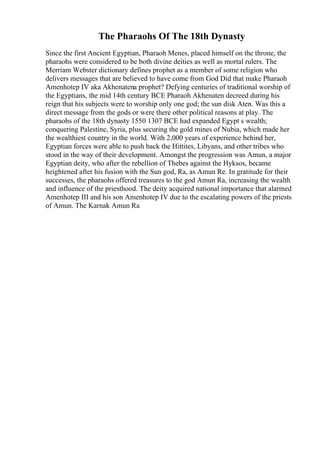 The Pharaohs Of The 18th Dynasty
Since the first Ancient Egyptian, Pharaoh Menes, placed himself on the throne, the
pharaohs were considered to be both divine deities as well as mortal rulers. The
Merriam Webster dictionary defines prophet as a member of some religion who
delivers messages that are believed to have come from God Did that make Pharaoh
Amenhotep IV aka Akhenatena prophet? Defying centuries of traditional worship of
the Egyptians, the mid 14th century BCE Pharaoh Akhenaten decreed during his
reign that his subjects were to worship only one god; the sun disk Aten. Was this a
direct message from the gods or were there other political reasons at play. The
pharaohs of the 18th dynasty 1550 1307 BCE had expanded Egypt s wealth;
conquering Palestine, Syria, plus securing the gold mines of Nubia, which made her
the wealthiest country in the world. With 2,000 years of experience behind her,
Egyptian forces were able to push back the Hittites, Libyans, and other tribes who
stood in the way of their development. Amongst the progression was Amun, a major
Egyptian deity, who after the rebellion of Thebes against the Hyksos, became
heightened after his fusion with the Sun god, Ra, as Amun Re. In gratitude for their
successes, the pharaohs offered treasures to the god Amun Ra, increasing the wealth
and influence of the priesthood. The deity acquired national importance that alarmed
Amenhotep III and his son Amenhotep IV due to the escalating powers of the priests
of Amun. The Karnak Amun Ra
 