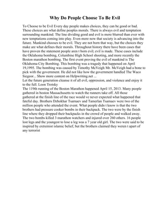Why Do People Choose To Be Evil
To Choose to be Evil Every day people makes choices, they can be good or bad.
These choices are what define peoples morals. There is always evil and temptation
surrounding mankind. The line dividing good and evil is more blurred than ever with
new temptations coming into play. Even more now that society is advancing into the
future. Mankind chooses to be evil. They are not born that way, but the choices they
make are what defines their morals. Throughout history there have been cases that
have proven the statement people aren t born evil; evil is made. These cases include
the Oklahoma bombing, Columbine High School shooting, and more recently the
Boston marathon bombing. The first event proving the evil of mankind is The
Oklahoma City Bombing. This bombing was a tragedy that happened on April
19,1995. The bombing was caused by Timothy McVeigh. Mr. McVeigh had a bone to
pick with the government. He did not like how the government handled The Waco
Siegeor... Show more content on Helpwriting.net ...
Let the future generation cleanse it of all evil, oppression, and violence and enjoy it
to the full. Loon Trotsky
The 119th running of the Boston Marathon happened April 15, 2013. Many people
gathered in boston Massachusetts to watch the runners take off. All those
gathered at the finish line of the race would ve never expected what happened that
fateful day. Brothers Dzhokhar Tsarnaev and Tamerlan Tsarnaev were two of the
million people who attended the event. What people didn t know is that the two
brothers had pressure cooker bombs in their backpack. The two were by the finish
line where they dropped their backpacks in the crowd of people and walked away.
The two bombs killed 3 marathon watchers and injured over 260 others. 16 people
lost legs and the youngest to lose a leg was a 7 year old girl. The two were said to be
inspired by extremist islamic belief, but the brothers claimed they weren t apart of
any terrorist
 