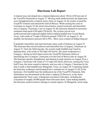 Hurricane Lab Report
A tropical wave developed into a tropical depression about 140 mi (230 km) east of
the YucatГЎn Peninsula on August 17. Moving north northwestward, the depression
soon strengthened into a tropical storm. Early on August 18, the system crossed the
YucatГЎn Channel and entered the Gulf of Mexico. While nearing the coast of
Louisiana on August 19, the storm slowed down, turned westward, and intensified
into a Category 1 hurricane. Late on August 19, the hurricane attained its maximum
sustained wind speed of 80 mph (130 km/h). The cyclone curved west
northwestward and weakened slightly before making landfall near Crystal Beach,
Texas, with winds of 75 mph (120 km/h) around 13:00 UTC on August 21. At
landfall, the barometric pressure fell to 992... Show more content on Helpwriting.net
...
It gradually intensified, and reach hurricane status south of Jamaica on August 25.
The hurricane then curved northwest and intensified into a Category 2 hurricane on
August 27. Early the following day, the cyclone made landfall near CancГєn,
Quintana Roo, with winds of 105 mph (165 km/h). The storm weakened to a
Category 1 during its brief transit across the YucatГЎn Peninsula, before re
intensifying into a Category 2 hurricane over the Gulf of Mexico late on August 28.
The hurricane quickly strengthened, and attained its peak intensity on August 29 as a
Category 3 hurricane with winds of 115 mph (185 km/h). However, nearing the Texas
Gulf Coast, the storm waned in intensity, and was only a Category 1 hurricane by the
time it made a final landfall near Matagorda, Texas, on August 30. Continuing inland,
the hurricane weakened, and dissipated into a remnant low on August 31.[4] At the
hurricane s first landfall near the northeastern tip of the YucatГЎn Peninsula, little
information was documented on the storm s impacts.[3] However, as the storm
approached the Texas coast, widespread evacuations took place, including the
evacuation of roughly 50,000 people from Galveston alone. Upon making landfall,
the hurricane caused extensive damage in coastal regions. In Matagorda, storm surge
 