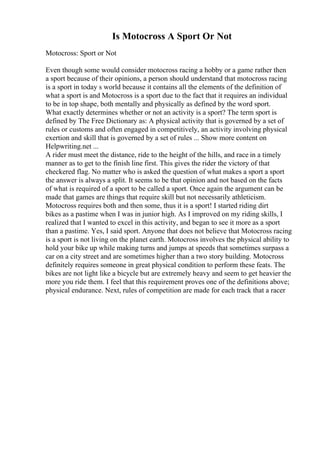 Is Motocross A Sport Or Not
Motocross: Sport or Not
Even though some would consider motocross racing a hobby or a game rather then
a sport because of their opinions, a person should understand that motocross racing
is a sport in today s world because it contains all the elements of the definition of
what a sport is and Motocross is a sport due to the fact that it requires an individual
to be in top shape, both mentally and physically as defined by the word sport.
What exactly determines whether or not an activity is a sport? The term sport is
defined by The Free Dictionary as: A physical activity that is governed by a set of
rules or customs and often engaged in competitively, an activity involving physical
exertion and skill that is governed by a set of rules ... Show more content on
Helpwriting.net ...
A rider must meet the distance, ride to the height of the hills, and race in a timely
manner as to get to the finish line first. This gives the rider the victory of that
checkered flag. No matter who is asked the question of what makes a sport a sport
the answer is always a split. It seems to be that opinion and not based on the facts
of what is required of a sport to be called a sport. Once again the argument can be
made that games are things that require skill but not necessarily athleticism.
Motocross requires both and then some, thus it is a sport! I started riding dirt
bikes as a pastime when I was in junior high. As I improved on my riding skills, I
realized that I wanted to excel in this activity, and began to see it more as a sport
than a pastime. Yes, I said sport. Anyone that does not believe that Motocross racing
is a sport is not living on the planet earth. Motocross involves the physical ability to
hold your bike up while making turns and jumps at speeds that sometimes surpass a
car on a city street and are sometimes higher than a two story building. Motocross
definitely requires someone in great physical condition to perform these feats. The
bikes are not light like a bicycle but are extremely heavy and seem to get heavier the
more you ride them. I feel that this requirement proves one of the definitions above;
physical endurance. Next, rules of competition are made for each track that a racer
 