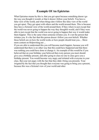 Example Of An Epictetus
What Epictetus means by this is, that you get upset because something doesn t go
the way you thought it would, or that it doesn t follow your beliefs. You have a
false view of the world, and when things don t follow this false view of the world
you get upset. They get upset with others and the world around them. This is because
they have a fictional view of the world around them. If they where to just except that
the world was never going to happen the way they thoughtit would, and if they were
able to just except that the world was never going to happen that way it would make
them happier. This is the same when someone irritates you. It s not the person that
irritates you. It s the fact that this person doesn t follow you own beliefs. Whether
those beliefs are on how the world works or how people should treat you.... Show
more content on Helpwriting.net ...
If you are able to understand this you will become much happier, because you will
understand that there is no other way that this could have happened and that there
was nothing you could have done to change it. An example of this would be if you
believed that on your birthday your believed that every person you meet should
give you a birthday present, and after going to class no one in class gave you a
birthday present. You would become very angry and irritated with everyone in your
class. But your not angry with the fact that they didn t bring you presents. Your
irrigated by the fact that you thought that everyone was going to bring you a present,
because this was a fictional view of your world and other
 