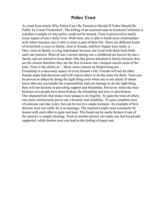 Police Trust
As cited from article Why Police Can t Be Trusted to Decide If Video Should Be
Public by Conor Friederdorf , The killing of an unarmed man in Gardena California is
a perfect example of why police could not be trusted. Trust is perceived in nearly
every aspect of one s daily lives. With trust, one is able to build more relationships
with others because one is able to share a part of their life. There are different kinds
of trustwhich is trust in family, trust in friends, and how fragile trust really is.
One s trust in family is a big importance because one lived with them from birth
until one matures. Most of one s secrets during one s childhood are known by one s
family and are trusted to keep them. One has grown attached to family because they
are the closest therefore they are the first to know one s deepest secrets most of the
time. Trust is the ability to ... Show more content on Helpwriting.net ...
Friendship is a necessary aspect of every human s life. Friends will not let other
friends make bad decisions and will expect others to do the same for them. Trust can
be proven to others by doing the right thing even when one is not asked. If others
know that one can handle the responsibility and can manage to do the right thing,
they will not hesitate in providing support and friendship. However, when the trust
between two people have been broken, the friendship and trust is also broken.
One characteristic that makes trust unique is its fragility. To gain the trust of others,
one must continuously prove one s honesty and reliability. To gain complete trust
of someone can take years, but can be lost in a single moment. An example of how
delicate trust can really be is in marriage. The married couple must constantly be
honest with each other to gain real trust. This bond can be easily broken if one of
the spouses is caught cheating. Trust in another person can make one feel loved and
supported, while broken trust can lead to the feeling of anger and
 