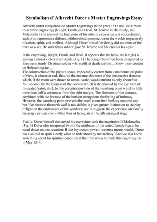 Symbolism of Albrecht Durer s Master Engravings Essay
Albrecht Durer completed the Master Engravings in the years 1513 and 1514. With
these three engravings (Knight, Death, and Devil, St. Jerome in His Study, and
Melencolia I) he reached the high point of his artistic expression and concentration.
each print represents a different philosophical perspective on the worlds respectively
of action, spirit, and intellect. Although Durer himself evidently did not think of the
three as a set, He sometimes sold or gave St. Jerome and Melencolia Ias a pair.
In the engraving, Knight, Death, and Devil, it appears that the hero (the Knight) is
gaining a moral victory over death. (Fig. 1) The Knight has often been interpreted as
Erasmus s sturdy Christian soldier who scoffs at death and the ... Show more content
on Helpwriting.net ...
The construction of the picture space, impeccably correct from a mathematical point
of view, is characterized, first, by the extreme shortness of the perspective distance
which, if the room were drawn to natural scale, would amount to only about four
feet; second, by the lowness of the horizon which is determined by the eye level of
the seated Saint; third, by the eccentric position of the vanishing point which is little
more than half a centimeter from the right margin. The shortness of the distance,
combined with the lowness of the horizon strengthens the feeling of intimacy.
However, the vanishing point prevents the small room from looking cramped and
box like because the north wall is not visible; it gives greater distinction to the play
of light on the embrasures of the windows; and it suggests the experience of casually
entering a private room rather than of facing an artificially arranged stage.
Finally, Durer himself christened his engraving; with the inscription В‘Melencolia .
(Fig. 3) Durer also interpreted two of the attributes of the seated female figure; he
noted down on one occasion: В‘the key means power; the purse means wealth. Durer
has also told us quite clearly what he understood by melancholy. And we also know
something about his spiritual condition at the time when he made this engraving В–
in May 1514,
 