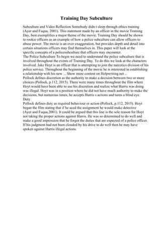 Training Day Subculture
Subculture and Video Reflection Somebody didn t sleep through ethics training
(Ayer and Fuqua, 2001). This statement made by an officer in the movie Training
Day, best exemplifies a major theme of the movie. Training Day should be shown
to rookie officers as an example of how a police subculture can allow officers to
abuse power. The movie is an over exaggeration, but provides depth and detail into
certain situations officers may find themselves in. This paper will look at the
specific concepts of a policesubculture that officers may encounter.
The Police Subculture To begin we need to understand the police subculture that is
involved throughout the events of Training Day. To do this we look at the characters
involved. Jake Hoyt is an officer that is attempting to join the narcotics division of his
police service. Throughout the beginning of the movie he is interested in establishing
a relationship with his new ... Show more content on Helpwriting.net ...
Pollock defines discretion as the authority to make a decision between two or more
choices (Pollock, p.112, 2015). There were many times throughout the film where
Hoyt would have been able to use his discretion and realize what Harris was doing
was illegal. Hoyt was in a position where he did not have much authority to make the
decisions, but numerous times, he accepts Harris s actions and turns a blind eye.
Duty
Pollock defines duty as required behaviour or action (Pollock, p.112, 2015). Hoyt
began the film stating that if he aced the assignment he would make detective
(Ayer and Fuqua,2001). It could be argued that this line is the sole reason for Hoyt
not taking the proper actions against Harris. He was so determined to do well and
make a good impression that he forgot the duties that are expected of a police officer.
If his judgment had not been clouded by his drive to do well then he may have
spoken against Harris illegal actions.
 