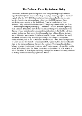 The Problems Faced By Sarbanes Oxley
The second problem is public companies have always had to put up with more
regulations than private ones because they encourage ordinary people to risk their
capital. After the 2007 2008 financial crisis the regulatory burden has become
heavier. America has introduced new rules, from the 2002 Sarbanes Oxley
legislation on accounting to the Dodd Frank financial regulations of 2010.
Sarbanes Oxley increased the annual cost of complying with securities law from
$1.1 million per company to roughly $2.8 million. The third problem is growing
short termism. The capital markets have increased their power dramatically with
the rise of huge institutional investors and intensification of shareholder activism.
Mutual funds count their money in trillions rather than billions. Hedge funds are
not afraid to take on corporate Goliaths such as McDonald s and Time Warner if
they think they are failing. The average life expectancy of public companies
shrank from 65 years in the 1920s to less than ten in the 1990s. The life expectancy
of CEOs has also fell from 8.1 years in 2000 to 6.3 years in 2009. Investors have to
right to fire managers because they own the company. Companies have to find a
balance between the short and long term, satisfying the market s demand for profits
today, while planning for the future. Owners and regulators seem to be making it
harder for bosses to look beyond quarterly earnings and board are devoting less time
to strategy and more enforcing regulations. France s
 