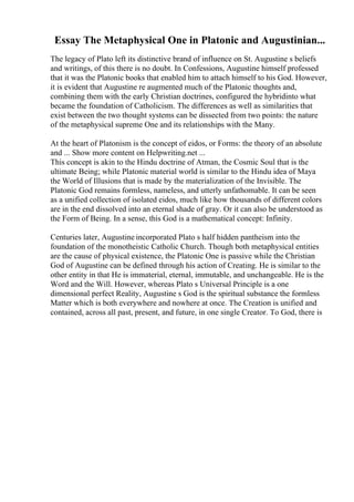 Essay The Metaphysical One in Platonic and Augustinian...
The legacy of Plato left its distinctive brand of influence on St. Augustine s beliefs
and writings, of this there is no doubt. In Confessions, Augustine himself professed
that it was the Platonic books that enabled him to attach himself to his God. However,
it is evident that Augustine re augmented much of the Platonic thoughts and,
combining them with the early Christian doctrines, configured the hybridinto what
became the foundation of Catholicism. The differences as well as similarities that
exist between the two thought systems can be dissected from two points: the nature
of the metaphysical supreme One and its relationships with the Many.
At the heart of Platonism is the concept of eidos, or Forms: the theory of an absolute
and ... Show more content on Helpwriting.net ...
This concept is akin to the Hindu doctrine of Atman, the Cosmic Soul that is the
ultimate Being; while Platonic material world is similar to the Hindu idea of Maya
the World of Illusions that is made by the materialization of the Invisible. The
Platonic God remains formless, nameless, and utterly unfathomable. It can be seen
as a unified collection of isolated eidos, much like how thousands of different colors
are in the end dissolved into an eternal shade of gray. Or it can also be understood as
the Form of Being. In a sense, this God is a mathematical concept: Infinity.
Centuries later, Augustine incorporated Plato s half hidden pantheism into the
foundation of the monotheistic Catholic Church. Though both metaphysical entities
are the cause of physical existence, the Platonic One is passive while the Christian
God of Augustine can be defined through his action of Creating. He is similar to the
other entity in that He is immaterial, eternal, immutable, and unchangeable. He is the
Word and the Will. However, whereas Plato s Universal Principle is a one
dimensional perfect Reality, Augustine s God is the spiritual substance the formless
Matter which is both everywhere and nowhere at once. The Creation is unified and
contained, across all past, present, and future, in one single Creator. To God, there is
 