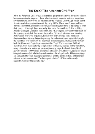 The Era Of The American Civil War
After the American Civil War, a laissez faire government allowed for a new class of
businessmen to rise to power: those who dominated an entire industry, sometimes
several markets. They were the hallmark of the so called Gilded Age, which lasted
from the end of reconstruction until the early 1900s. These men, known as Robber
Barons, shaped the American economy, necessitating new laws to be signed to limit
their power . Although there were only four main Barons (John D. Rockefeller,
Andrew Carnegie, Cornelius Vanderbilt, and J.P. Morgan), they controlled much of
the economy with their four respective trades: Oil, steel, railroads, and banking .
Although all four were important, Rockefeller and Carnegie stand head and
shoulders above the rest, becoming among the richest and most successful people
the world has ever seen with the exception of some royalty. During the Civil War,
both the Union and Confederacy converted to Total War economies. With all
industries, from manufacturing to agriculture to textiles, focused on the war effort,
many relatively new industries grew surpassingly large. Railroads in the North
grew by around 16,000 miles, an increase of nearly 75%. However, relatively small
companies controlled relatively small sections of track privately. This set the stage
for Vanderbilt to begin buying up companies until he controlled one of the largest
railroad networks ever seen. The latter parts of the Civil War and the early
reconstruction saw the rise of a new
 