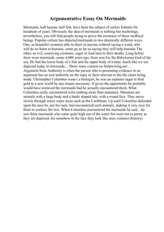 Argumentative Essay On Mermaids
Mermaids, half human, half fish, have been the subject of sailors fishtails for
hundreds of years. Obviously the idea of mermaids is nothing but mythology,
nevertheless, you still find people trying to prove the existence of these mythical
beings. Popular culture has depicted mermaids in two drastically different ways.
One, as beautiful creatures able to draw in anyone without saying a word, who
will do no harm to humans; some go as far as saying they will help humans.The
other, as evil, conniving creatures, eager to lead men to their deaths. Long before
there were mermaids ,some 4,000 years ago, there was Ea, the Babylonian God of the
sea. He had the lower body of a fish and the upper body of a man, much like we see
depicted today in mermaids.... Show more content on Helpwriting.net ...
Argument from Authority is when the person who is presenting evidence in an
argument has no real authority on the topic or facts relevant to the the claim being
made. Christopher Columbus wasn t a biologist, he was an explorer eager to find
gold in a new world by any means necessary. If given the opportunity he probably
would have enslaved the mermaids had he actually encountered them. What
Columbus really encountered were nothing more than manatees. Manatees are
animals with a large body and a battle shaped tale, with a round face. They move
slowly through warm water areas such as the Caribbean. Up until Columbus defended
upon the area he, nor his men, had encountered such animals, making it very easy for
them to confuse the two. When Columbus encountered his mermaids he said ...he
saw three mermaids who came quite high out of the water but were not as pretty as
they are depicted, for somehow in the face they look like men. (simon) (history)
 