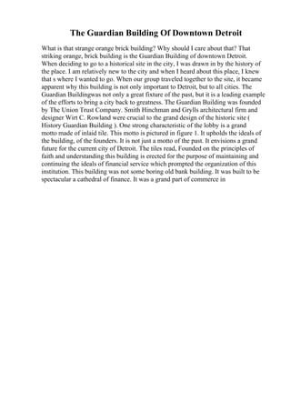 The Guardian Building Of Downtown Detroit
What is that strange orange brick building? Why should I care about that? That
striking orange, brick building is the Guardian Building of downtown Detroit.
When deciding to go to a historical site in the city, I was drawn in by the history of
the place. I am relatively new to the city and when I heard about this place, I knew
that s where I wanted to go. When our group traveled together to the site, it became
apparent why this building is not only important to Detroit, but to all cities. The
Guardian Buildingwas not only a great fixture of the past, but it is a leading example
of the efforts to bring a city back to greatness. The Guardian Building was founded
by The Union Trust Company. Smith Hinchman and Grylls architectural firm and
designer Wirt C. Rowland were crucial to the grand design of the historic site (
History Guardian Building ). One strong characteristic of the lobby is a grand
motto made of inlaid tile. This motto is pictured in figure 1. It upholds the ideals of
the building, of the founders. It is not just a motto of the past. It envisions a grand
future for the current city of Detroit. The tiles read, Founded on the principles of
faith and understanding this building is erected for the purpose of maintaining and
continuing the ideals of financial service which prompted the organization of this
institution. This building was not some boring old bank building. It was built to be
spectacular a cathedral of finance. It was a grand part of commerce in
 