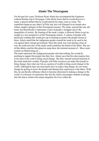 Alaniz The Nicaraguan
For the past few years, Professor Ryan Alaniz has accompanied the Engineers
without Borders trip to Nicaragua. Little did he know that he would discover a
mask, a special artifact that he would cherish for many years to come. The
expedition began as any other Cal Poly trip, but it all changed in an instant once
Alaniz caught a glimpse of this Nicaraguan treasure. The mask, seemed like any old
mask, but theoretically it represents a mass of people s struggles due to the
inequalities of society. By learning of the mask s origin, it allowed Alaniz to get an
insight to a new perspective of the Nicaraguan culture: A culture of people with
practically nothing that would give up everything to protect the people closest to
them. Alaniz stated that the indigenous people created the mask to be used in the
war against their corrupt government. Since the mask was worn during a time of
war, the solid red color of the mask could symbolize the blood of the fallen. The use
of thin fabrics and the thin glued on strap show the minimal amount of... Show more
content on Helpwriting.net ...
The mask represents the [indigenous] people who had nothing, but would do
anything to support the people that they love. Alaniz says that this idea inspires him
to do more in his work to bring social change. The thin, smooth textured material of
the mask made him wonder, If people with little resources can make this [mask] to
bring change, then what can I do as a person of wealth to bring social change to the
world. Although he does not necessarily have to make a big change, he can create
change by getting to know the people and sharing their experiences with others. With
this, he can thereby influence others to become interested in making a change in the
world. It is because of experience like this the Alaniz encourages students to plunge
into this trip to witness the unjust inequality the lives within the
 