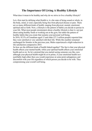 The Importance Of Living A Healthy Lifestyle
What does it mean to be healthy and why do we strive to live a healthy lifestyle?
Let s first start by defining what Health is: it s the state of being sound or whole, in
the body, mind, or soul; especially being free from physical disease or pain. There
are so many different kinds of health: ranging from physical, mental, emotional,
spiritual and so forth. Now, a lifestyle is the pattern of habits you decide to pursue in
your life. What most people misinterpret about a healthy lifestyle is that it s not just
about eating healthy foods or working out at the gym, but rather the pattern of
healthy habits that you create that sustains your personal well being.
In 2016, 92.5% of Canadians aged 12 and older (27.3 million people) reported that
they were satisfied or very satisfied with their life. While this number remained
unchanged for females in the previous year, Males experienced a slight reduction in
life satisfaction compared to 2015.
So how are the different kinds of health linked together? The fact is that your physical
health effects your mental health, while your spiritual health affects your emotional
health and so on. So let s pretend that you started seeing someone you like, now
although your physical health might be at its prime, if your emotional health isn t
justifiably high either then you would experience at some point unhappiness and
discomfort with your life regardless of which person you decide to be with. Thus
compromising your overall well being.
 
