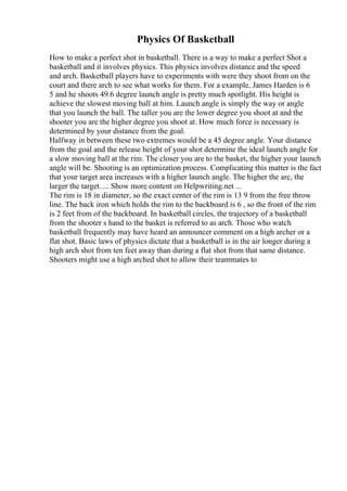Physics Of Basketball
How to make a perfect shot in basketball. There is a way to make a perfect Shot a
basketball and it involves physics. This physics involves distance and the speed
and arch. Basketball players have to experiments with were they shoot from on the
court and there arch to see what works for them. For a example, James Harden is 6
5 and he shoots 49.6 degree launch angle is pretty much spotlight. His height is
achieve the slowest moving ball at him. Launch angle is simply the way or angle
that you launch the ball. The taller you are the lower degree you shoot at and the
shooter you are the higher degree you shoot at. How much force is necessary is
determined by your distance from the goal.
Halfway in between these two extremes would be a 45 degree angle. Your distance
from the goal and the release height of your shot determine the ideal launch angle for
a slow moving ball at the rim. The closer you are to the basket, the higher your launch
angle will be. Shooting is an optimization process. Complicating this matter is the fact
that your target area increases with a higher launch angle. The higher the arc, the
larger the target. ... Show more content on Helpwriting.net ...
The rim is 18 in diameter, so the exact center of the rim is 13 9 from the free throw
line. The back iron which holds the rim to the backboard is 6 , so the front of the rim
is 2 feet from of the backboard. In basketball circles, the trajectory of a basketball
from the shooter s hand to the basket is referred to as arch. Those who watch
basketball frequently may have heard an announcer comment on a high archer or a
flat shot. Basic laws of physics dictate that a basketball is in the air longer during a
high arch shot from ten feet away than during a flat shot from that same distance.
Shooters might use a high arched shot to allow their teammates to
 