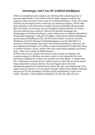 Advantages And Cons Of Artificial Intelligence
While our smartphones and computers are shrinking, their computing power is
growing exponentially. Close at hand with this trend, computer scientists and
engineers refine and create what we call AI, Artificial intelligence. Today, the AI that
humanity has developed carries a relatively low intellectual capacity. On the other
hand, specialists of the field such as Andrew Garrison and Rodney Brooks predict
that in the future, AI will carry a level of intelligence higher than that of a human.
This development raises questions. What are the possible advantages and
disadvantages of Artificial intelligence, and to what extent is it ethically defensible to
develop this technology? A big part of LeBlancs TedX speech Artificial Intelligence
and the future (TEDxMoncton Jan 12th 2015) and Andrew s article Is Artificial
Intelligence Good For Humans? (millennialmagazine.com Feb 16th 2015) is a
discussion of the advantages that comes with Artificial Intelligence. Moreover, the
most important advantage is AI s ability to make advancements in health and science.
In Andrew Garisson s article, Andrew notes how super human machines can lead to
huge... Show more content on Helpwriting.net ...
If robots take our jobs, people won t have to work as much, nevertheless, this
creates an urgency to distribute our assets evenly. It is not impossible for a rich
individual, to disband the workers only to utilize AI as free labour. A situation like
this, would lead to everyone but the wealthy owner to vanish, like an animal species
being eradicated by natural selection. Thus, the biggest risk of AI could
subsequently depend on the human factor. Hence, the only valid disadvantage of AI,
might in fact be ourselves, our own greed. If people restrain from selfishly exploiting
the power of AI, the advantages will allow society and humanity to grow even
further. Therefore, with the highest probability, AI will only make our lives
 