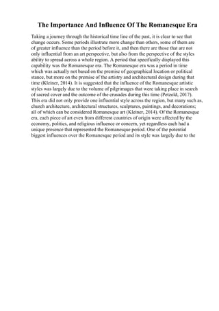 The Importance And Influence Of The Romanesque Era
Taking a journey through the historical time line of the past, it is clear to see that
change occurs. Some periods illustrate more change than others, some of them are
of greater influence than the period before it, and then there are those that are not
only influential from an art perspective, but also from the perspective of the styles
ability to spread across a whole region. A period that specifically displayed this
capability was the Romanesque era. The Romanesque era was a period in time
which was actually not based on the premise of geographical location or political
stance, but more on the premise of the artistry and architectural design during that
time (Kleiner, 2014). It is suggested that the influence of the Romanesque artistic
styles was largely due to the volume of pilgrimages that were taking place in search
of sacred cover and the outcome of the crusades during this time (Petzold, 2017).
This era did not only provide one influential style across the region, but many such as,
church architecture, architectural structures, sculptures, paintings, and decorations;
all of which can be considered Romanesque art (Kleiner, 2014). Of the Romanesque
era, each piece of art even from different countries of origin were affected by the
economy, politics, and religious influence or concern, yet regardless each had a
unique presence that represented the Romanesque period. One of the potential
biggest influences over the Romanesque period and its style was largely due to the
 