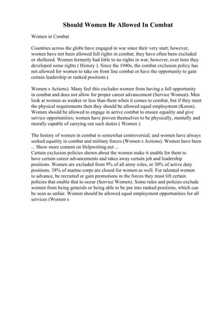 Should Women Be Allowed In Combat
Women in Combat
Countries across the globe have engaged in war since their very start; however,
women have not been allowed full rights in combat; they have often been excluded
or sheltered. Women formerly had little to no rights in war; however, over time they
developed some rights ( History ). Since the 1940s, the combat exclusion policy has
not allowed for women to take on front line combat or have the opportunity to gain
certain leadership or ranked positions (
Women s Actions). Many feel this excludes women from having a full opportunity
in combat and does not allow for proper career advancement (Service Women). Men
look at women as weaker or less than them when it comes to combat, but if they meet
the physical requirements then they should be allowed equal employment (Koren).
Women should be allowed to engage in active combat to ensure equality and give
service opportunities; women have proven themselves to be physically, mentally and
morally capable of carrying out such duties ( Women ).
The history of women in combat is somewhat controversial; and women have always
seeked equality in combat and military forces (Women s Actions). Women have been
... Show more content on Helpwriting.net ...
Certain exclusion policies shown about the women make it unable for them to
have certain career advancements and takes away certain job and leadership
positions. Women are excluded from 9% of all army roles, or 30% of active duty
positions. 38% of marine corps are closed for women as well. For talented women
to advance, be recruited or gain promotions in the forces they must lift certain
policies that enable that to occur (Service Women). Some rules and policies exclude
women from being generals or being able to be put into ranked positions, which can
be seen as unfair. Women should be allowed equal employment opportunities for all
services (Women s
 