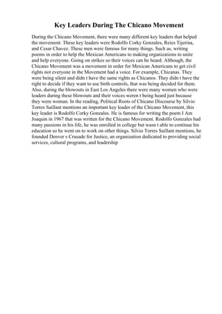 Key Leaders During The Chicano Movement
During the Chicano Movement, there were many different key leaders that helped
the movement. These key leaders were Rodolfo Corky Gonzales, Reies Tijerina,
and Cesar Chavez. These men were famous for many things. Such as, writing
poems in order to help the Mexican Americans to making organizations to unite
and help everyone. Going on strikes so their voices can be heard. Although, the
Chicano Movement was a movement in order for Mexican Americans to get civil
rights not everyone in the Movement had a voice. For example, Chicanas. They
were being silent and didn t have the same rights as Chicanos. They didn t have the
right to decide if they want to use birth controls, that was being decided for them.
Also, during the blowouts in East Los Angeles there were many women who were
leaders during these blowouts and their voices weren t being heard just because
they were woman. In the reading, Political Roots of Chicano Discourse by Silvio
Torres Saillant mentions an important key leader of the Chicano Movement, this
key leader is Rodolfo Corky Gonzales. He is famous for writing the poem I Am
Joaquin in 1967 that was written for the Chicano Movement. Rodolfo Gonzales had
many passions in his life, he was enrolled in college but wasn t able to continue his
education so he went on to work on other things. Silvio Torres Saillant mentions, he
founded Denver s Crusade for Justice, an organization dedicated to providing social
services, cultural programs, and leadership
 