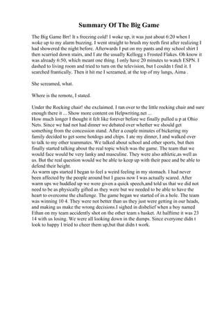 Summary Of The Big Game
The Big Game Brr! It s freezing cold! I woke up, it was just about 6:20 when I
woke up to my alarm buzzing. I went straight to brush my teeth first after realizing I
had showered the night before. Afterwards I put on my pants and my school shirt I
then scurried down stairs, and I ate the usually Kellogg s Frosted Flakes. Oh know it
was already 6:50, which meant one thing. I only have 20 minutes to watch ESPN. I
dashed to living room and tried to turn on the television, but I couldn t find it. I
searched frantically. Then it hit me I screamed, at the top of my lungs, Aima .
She screamed, what.
Where is the remote, I stated.
Under the Rocking chair! she exclaimed. I ran over to the little rocking chair and sure
enough there it ... Show more content on Helpwriting.net ...
How much longer I thought it felt like forever before we finally pulled u p at Ohio
Nets. Since we had not had dinner we debated over whether we should get
something from the concession stand. After a couple minutes of bickering my
family decided to get some hotdogs and chips. I ate my dinner, I and walked over
to talk to my other teammates. We talked about school and other sports, but then
finally started talking about the real topic which was the game. The team that we
would face would be very lanky and masculine. They were also athletic,as well as
us. But the real question would we be able to keep up with their pace and be able to
defend their height.
As warm ups started I began to feel a weird feeling in my stomach. I had never
been affected by the people around but I guess now I was actually scared. After
warm ups we huddled up we were given a quick speech,and told us that we did not
need to be as physically gifted as they were but we needed to be able to have the
heart to overcome the challenge. The game began we started of in a hole. The team
was winning 10 4. They were not better than us they just were getting in our heads,
and making us make the wrong decisions.I sighed in disbelief when a boy named
Ethan on my team accidently shot on the other team s basket. At halftime it was 23
14 with us losing. We were all looking down in the dumps. Since everyone didn t
look to happy I tried to cheer them up,but that didn t work.
 