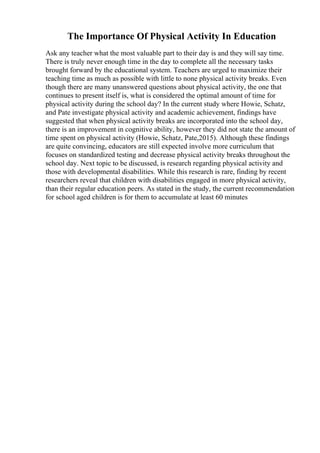 The Importance Of Physical Activity In Education
Ask any teacher what the most valuable part to their day is and they will say time.
There is truly never enough time in the day to complete all the necessary tasks
brought forward by the educational system. Teachers are urged to maximize their
teaching time as much as possible with little to none physical activity breaks. Even
though there are many unanswered questions about physical activity, the one that
continues to present itself is, what is considered the optimal amount of time for
physical activity during the school day? In the current study where Howie, Schatz,
and Pate investigate physical activity and academic achievement, findings have
suggested that when physical activity breaks are incorporated into the school day,
there is an improvement in cognitive ability, however they did not state the amount of
time spent on physical activity (Howie, Schatz, Pate,2015). Although these findings
are quite convincing, educators are still expected involve more curriculum that
focuses on standardized testing and decrease physical activity breaks throughout the
school day. Next topic to be discussed, is research regarding physical activity and
those with developmental disabilities. While this research is rare, finding by recent
researchers reveal that children with disabilities engaged in more physical activity,
than their regular education peers. As stated in the study, the current recommendation
for school aged children is for them to accumulate at least 60 minutes
 