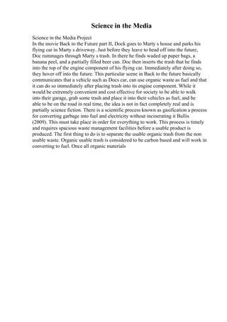 Science in the Media
Science in the Media Project
In the movie Back to the Future part II, Dock goes to Marty s house and parks his
flying car in Marty s driveway. Just before they leave to head off into the future,
Doc rummages through Marty s trash. In there he finds waded up paper bags, a
banana peel, and a partially filled beer can. Doc then inserts the trash that he finds
into the top of the engine component of his flying car. Immediately after doing so,
they hover off into the future. This particular scene in Back to the future basically
communicates that a vehicle such as Docs car, can use organic waste as fuel and that
it can do so immediately after placing trash into its engine component. While it
would be extremely convenient and cost effective for society to be able to walk
into their garage, grab some trash and place it into their vehicles as fuel, and be
able to be on the road in real time, the idea is not in fact completely real and is
partially science fiction. There is a scientific process known as gasification a process
for converting garbage into fuel and electricity without incinerating it Bullis
(2009). This must take place in order for everything to work. This process is timely
and requires spacious waste management facilities before a usable product is
produced. The first thing to do is to separate the usable organic trash from the non
usable waste. Organic usable trash is considered to be carbon based and will work in
converting to fuel. Once all organic materials
 