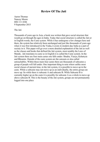 Review Of The Jati
Aaron Thomas
Nancey Moore
HIS 111 4106
9 September 2015
The Jati
Thousands of years ago in Asia, a book was written that gave social structure that
would go on through the ages in India. Today that social structure is called the Jati or
in English words, the Caste system. While it has undergone a few changes here and
there, the system has relatively been unchanged and just like thousands of years ago
when it was first introduced in the Vedas, it exists in modern day India as a part of
society in it. This paper will go over a more detailed explanation of the Jati as well
as the classes and books that defined the Jati system, most notably the Laws of
Mandu . Jati translates to caste so in English it is called the Caste system. In the
Jati system there are four main castes one falls under: Shudra, Viasya, Kshatryia
and Bhramin. Outside of the caste system are the outcasts or also called
untouchables. Within these main four castes there are thousands of subcastes a
group of people will fall under. One important thing to note where unlike most
social classes of ancient time, in the Jati system, it is possible to move up in the
caste. While a subcaste may not move up as an individually, the entire group can
move up. So while there is subcaste A and subcaste B. While Subcaste B is
currently higher up on the caste it is possibly for subcaste A as a whole to move up
above subcaste B. This is the beauty of the Jati system, groups are not permanently
logged into one place
 